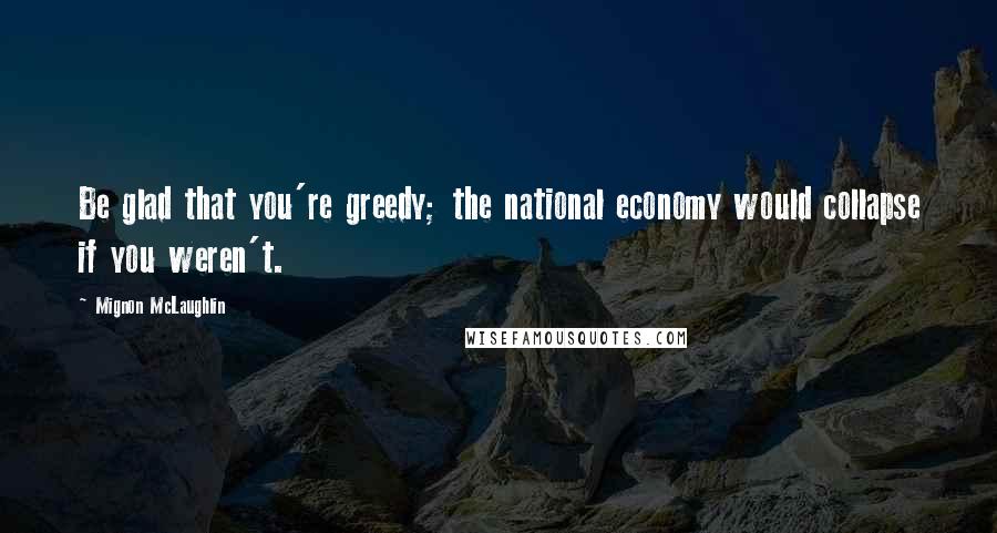 Mignon McLaughlin Quotes: Be glad that you're greedy; the national economy would collapse if you weren't.