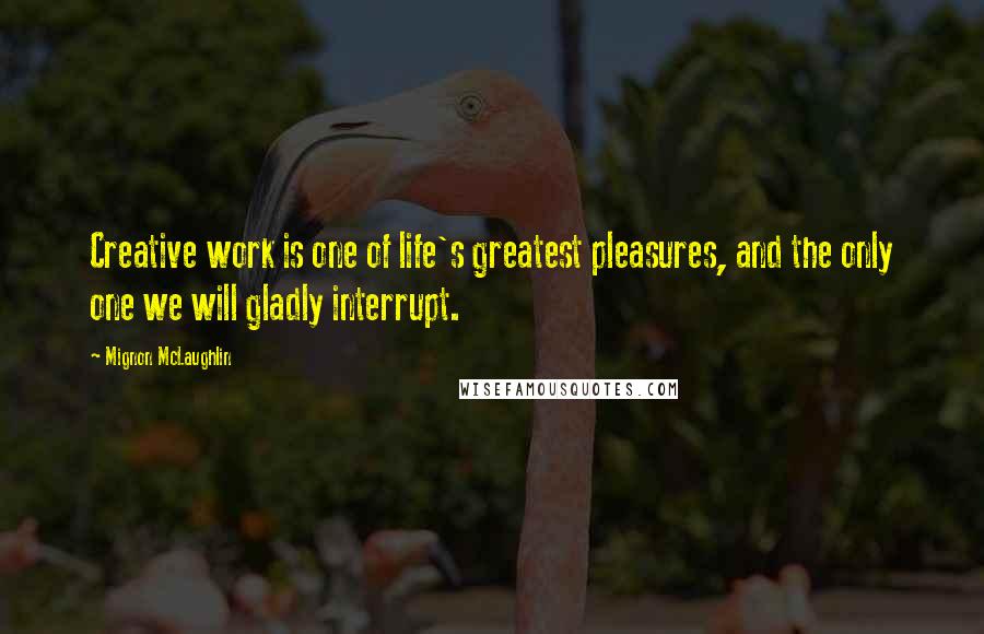 Mignon McLaughlin Quotes: Creative work is one of life's greatest pleasures, and the only one we will gladly interrupt.
