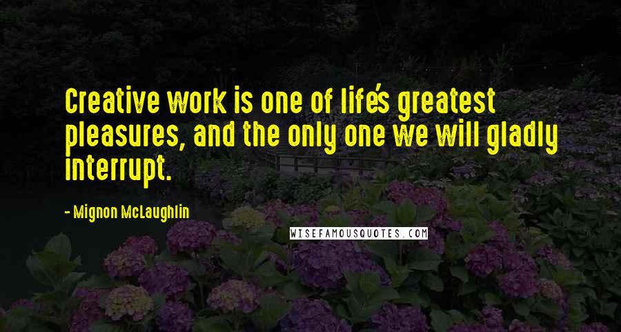 Mignon McLaughlin Quotes: Creative work is one of life's greatest pleasures, and the only one we will gladly interrupt.