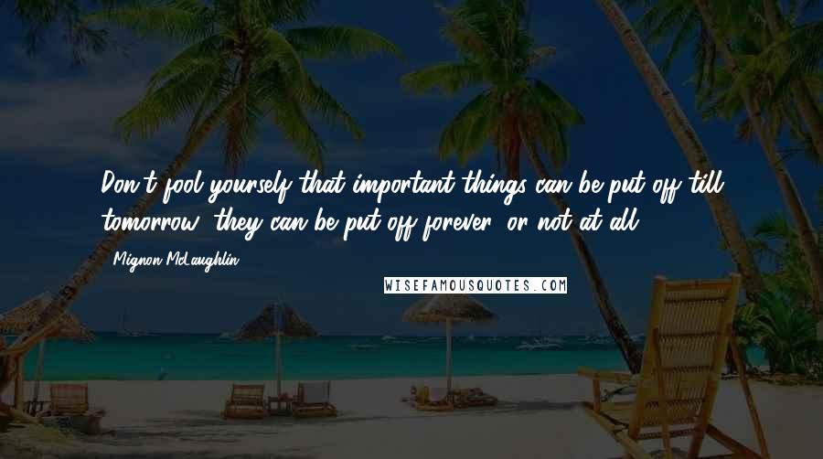 Mignon McLaughlin Quotes: Don't fool yourself that important things can be put off till tomorrow; they can be put off forever, or not at all