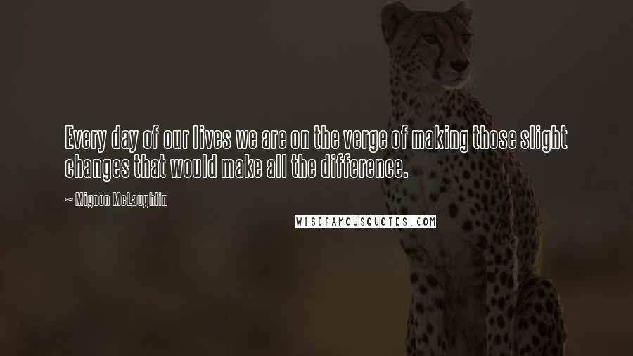 Mignon McLaughlin Quotes: Every day of our lives we are on the verge of making those slight changes that would make all the difference.