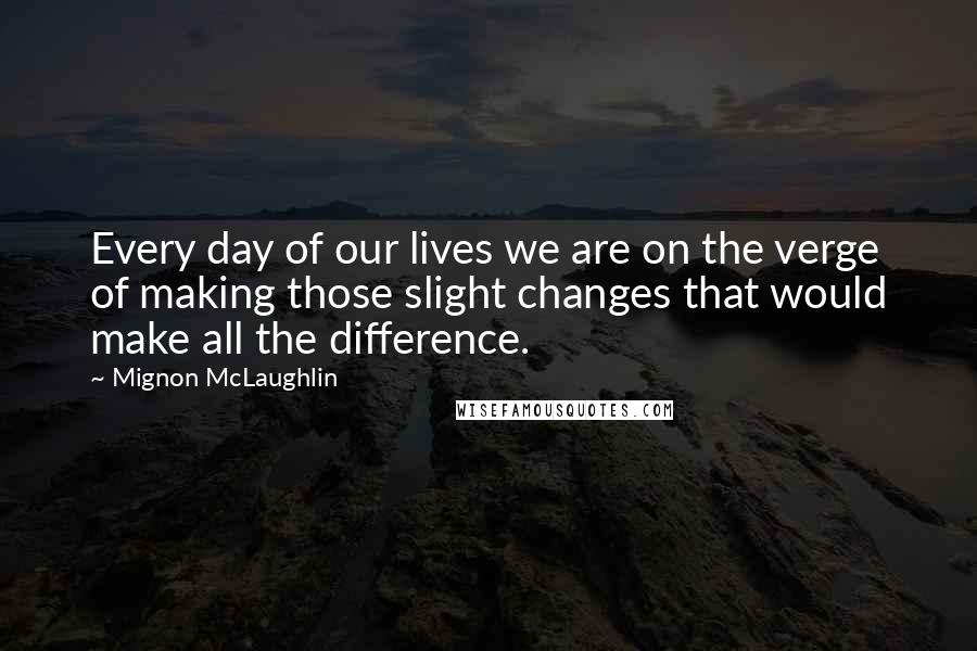 Mignon McLaughlin Quotes: Every day of our lives we are on the verge of making those slight changes that would make all the difference.