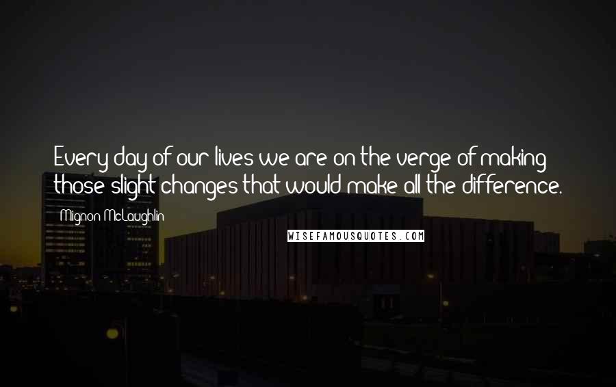 Mignon McLaughlin Quotes: Every day of our lives we are on the verge of making those slight changes that would make all the difference.