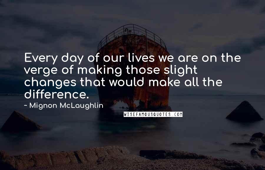 Mignon McLaughlin Quotes: Every day of our lives we are on the verge of making those slight changes that would make all the difference.