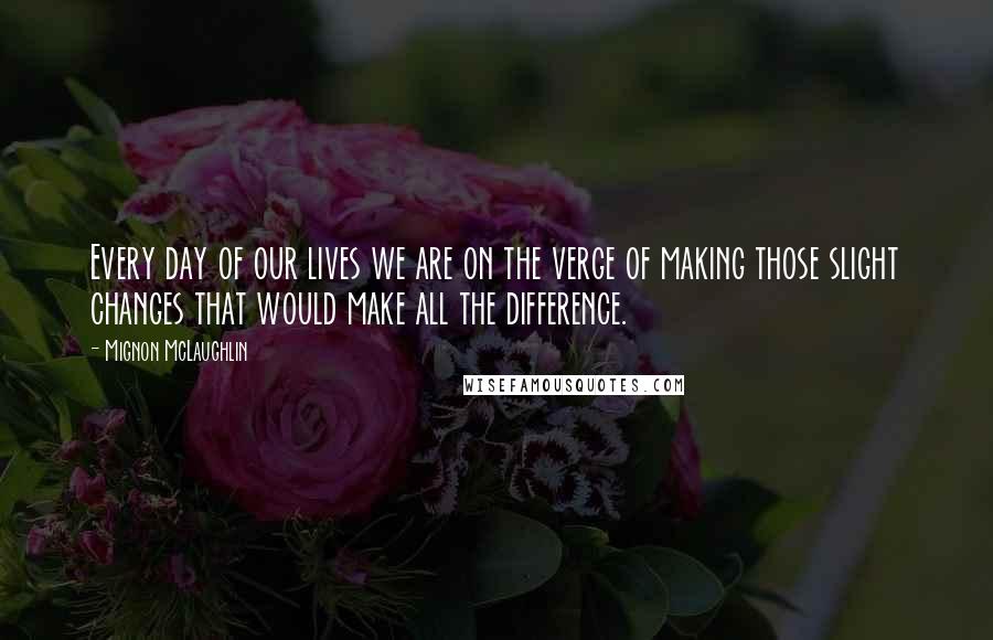 Mignon McLaughlin Quotes: Every day of our lives we are on the verge of making those slight changes that would make all the difference.