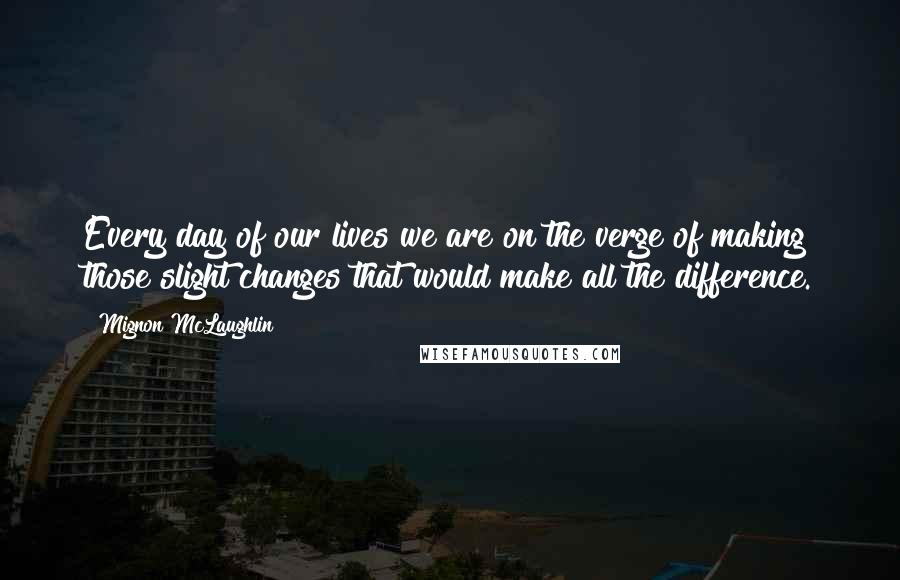 Mignon McLaughlin Quotes: Every day of our lives we are on the verge of making those slight changes that would make all the difference.