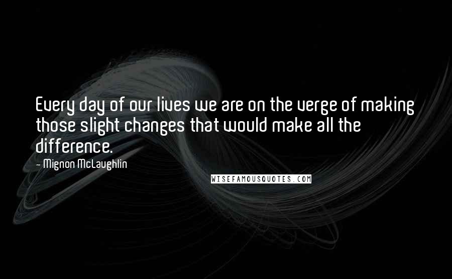 Mignon McLaughlin Quotes: Every day of our lives we are on the verge of making those slight changes that would make all the difference.