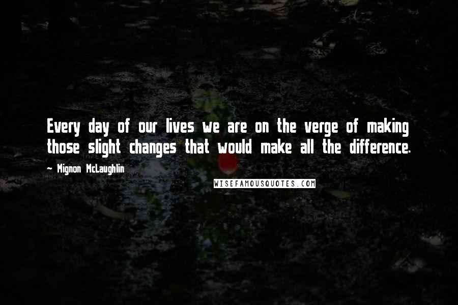 Mignon McLaughlin Quotes: Every day of our lives we are on the verge of making those slight changes that would make all the difference.