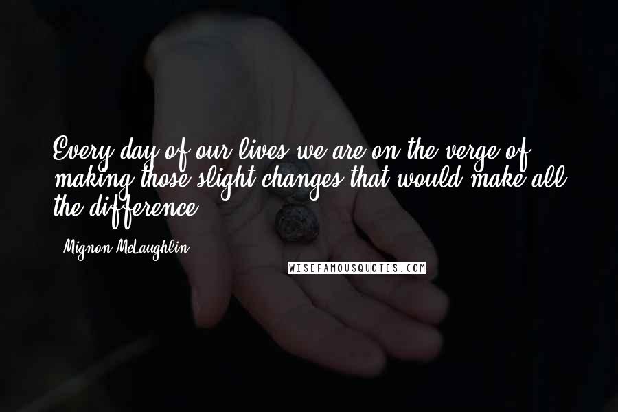 Mignon McLaughlin Quotes: Every day of our lives we are on the verge of making those slight changes that would make all the difference.