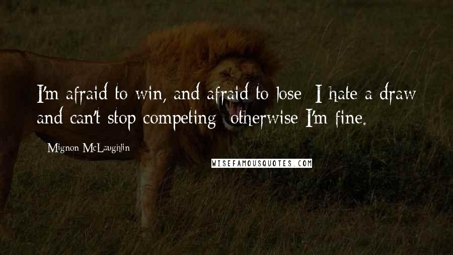 Mignon McLaughlin Quotes: I'm afraid to win, and afraid to lose; I hate a draw and can't stop competing; otherwise I'm fine.