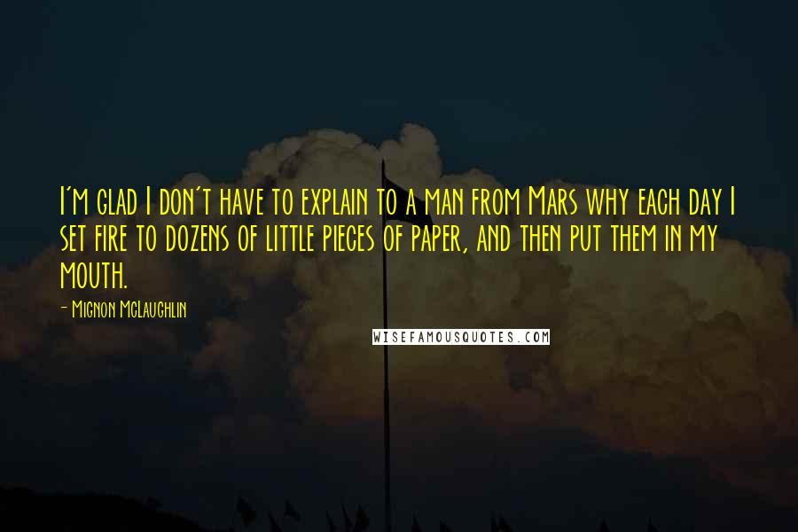 Mignon McLaughlin Quotes: I'm glad I don't have to explain to a man from Mars why each day I set fire to dozens of little pieces of paper, and then put them in my mouth.