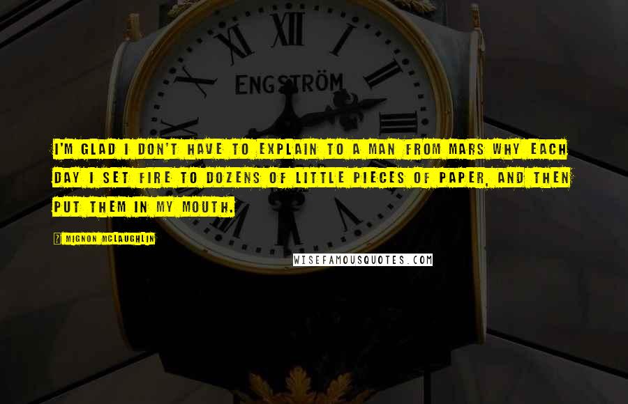 Mignon McLaughlin Quotes: I'm glad I don't have to explain to a man from Mars why each day I set fire to dozens of little pieces of paper, and then put them in my mouth.