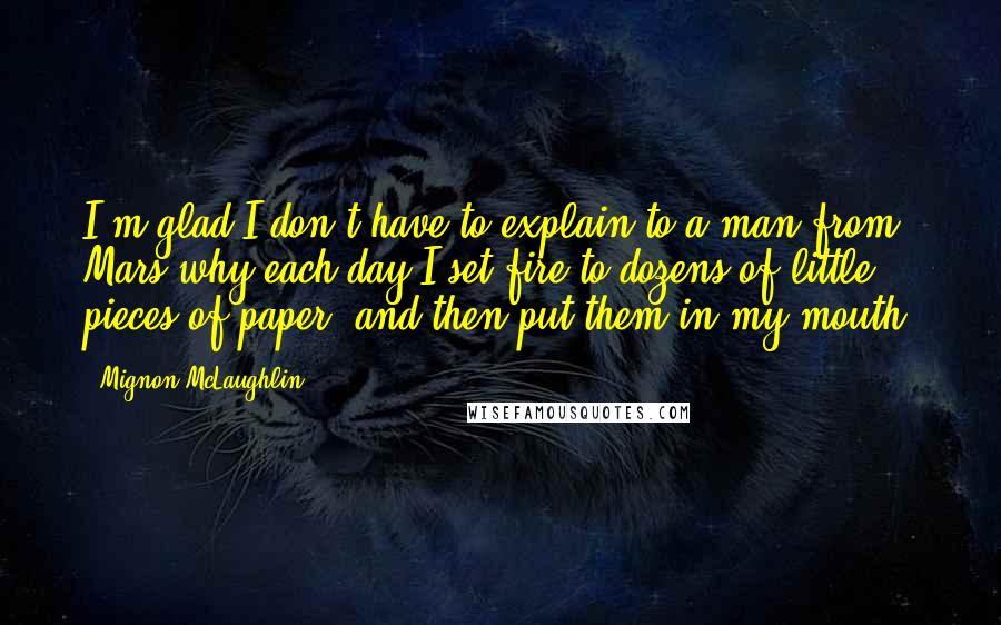 Mignon McLaughlin Quotes: I'm glad I don't have to explain to a man from Mars why each day I set fire to dozens of little pieces of paper, and then put them in my mouth.