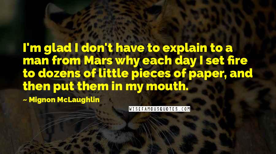 Mignon McLaughlin Quotes: I'm glad I don't have to explain to a man from Mars why each day I set fire to dozens of little pieces of paper, and then put them in my mouth.