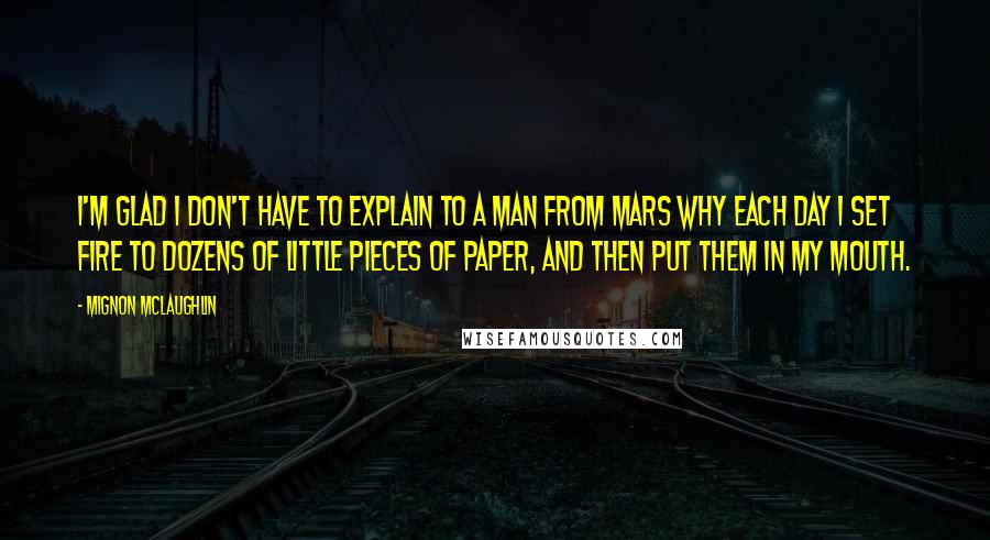 Mignon McLaughlin Quotes: I'm glad I don't have to explain to a man from Mars why each day I set fire to dozens of little pieces of paper, and then put them in my mouth.
