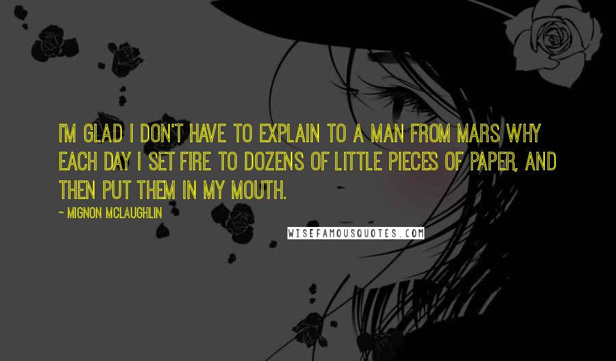 Mignon McLaughlin Quotes: I'm glad I don't have to explain to a man from Mars why each day I set fire to dozens of little pieces of paper, and then put them in my mouth.