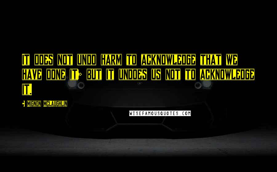 Mignon McLaughlin Quotes: It does not undo harm to acknowledge that we have done it; but it undoes us not to acknowledge it.