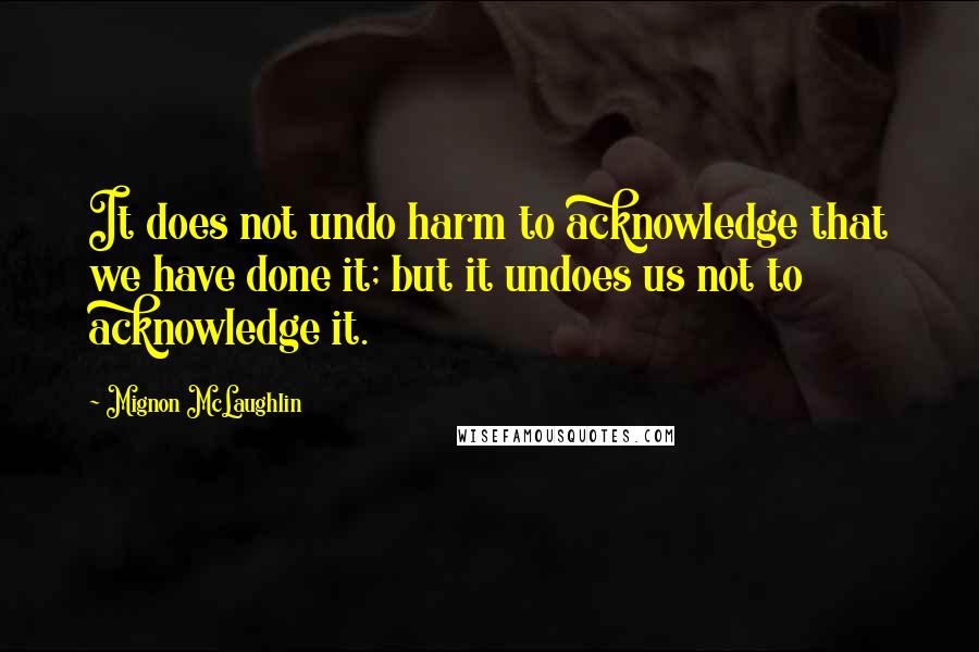 Mignon McLaughlin Quotes: It does not undo harm to acknowledge that we have done it; but it undoes us not to acknowledge it.