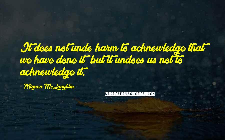 Mignon McLaughlin Quotes: It does not undo harm to acknowledge that we have done it; but it undoes us not to acknowledge it.