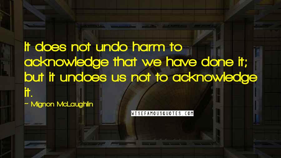 Mignon McLaughlin Quotes: It does not undo harm to acknowledge that we have done it; but it undoes us not to acknowledge it.