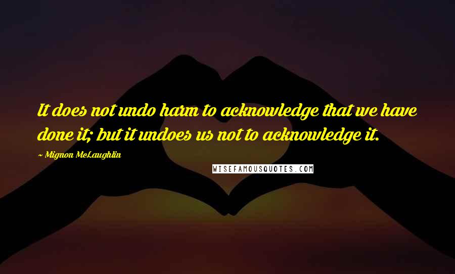 Mignon McLaughlin Quotes: It does not undo harm to acknowledge that we have done it; but it undoes us not to acknowledge it.