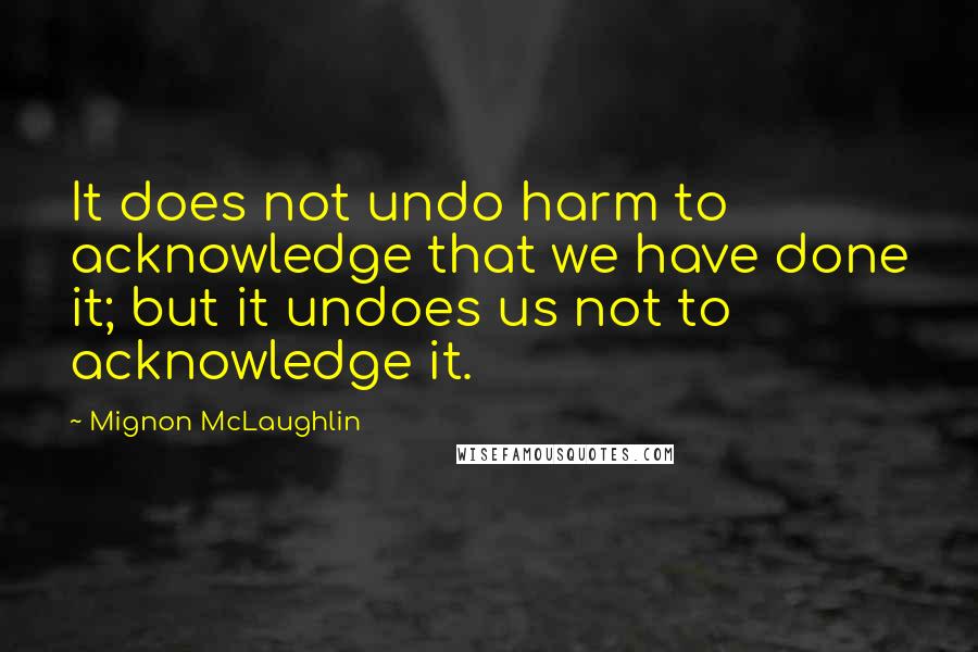 Mignon McLaughlin Quotes: It does not undo harm to acknowledge that we have done it; but it undoes us not to acknowledge it.