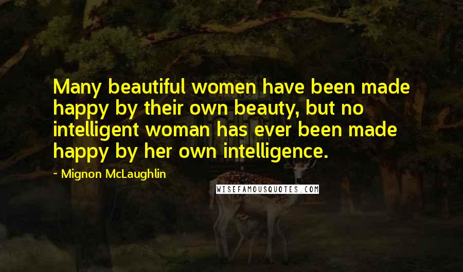 Mignon McLaughlin Quotes: Many beautiful women have been made happy by their own beauty, but no intelligent woman has ever been made happy by her own intelligence.