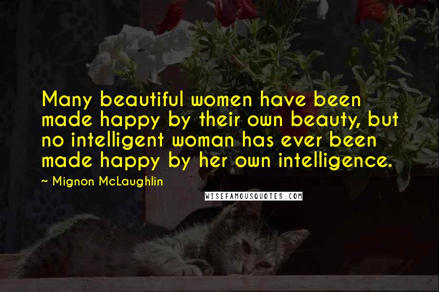 Mignon McLaughlin Quotes: Many beautiful women have been made happy by their own beauty, but no intelligent woman has ever been made happy by her own intelligence.