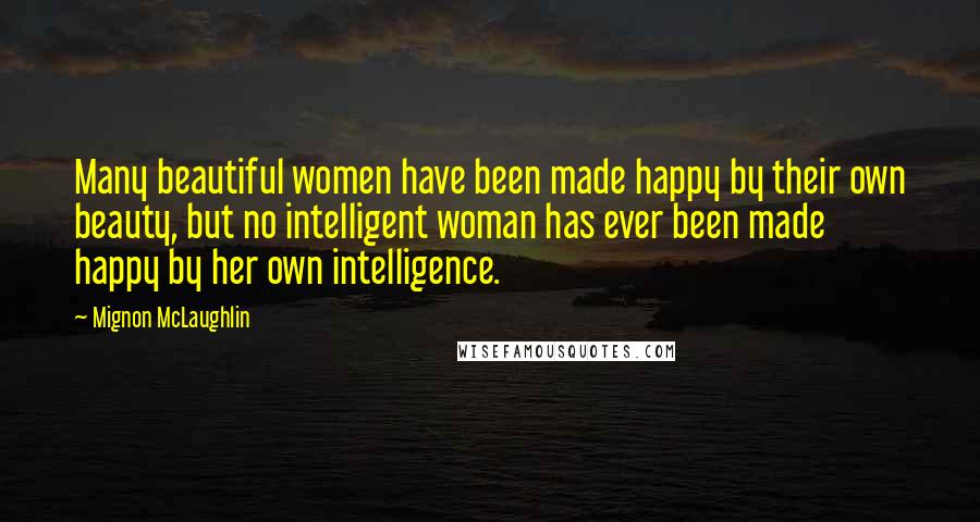 Mignon McLaughlin Quotes: Many beautiful women have been made happy by their own beauty, but no intelligent woman has ever been made happy by her own intelligence.