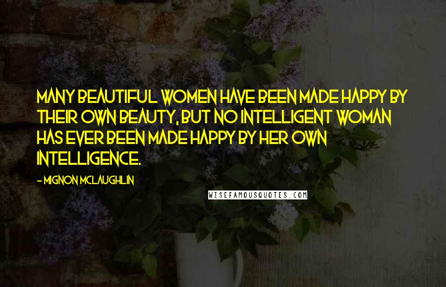 Mignon McLaughlin Quotes: Many beautiful women have been made happy by their own beauty, but no intelligent woman has ever been made happy by her own intelligence.