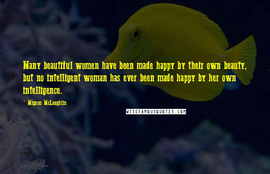 Mignon McLaughlin Quotes: Many beautiful women have been made happy by their own beauty, but no intelligent woman has ever been made happy by her own intelligence.