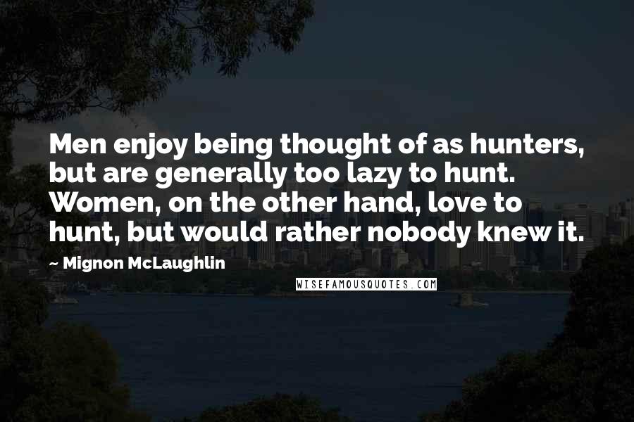 Mignon McLaughlin Quotes: Men enjoy being thought of as hunters, but are generally too lazy to hunt. Women, on the other hand, love to hunt, but would rather nobody knew it.
