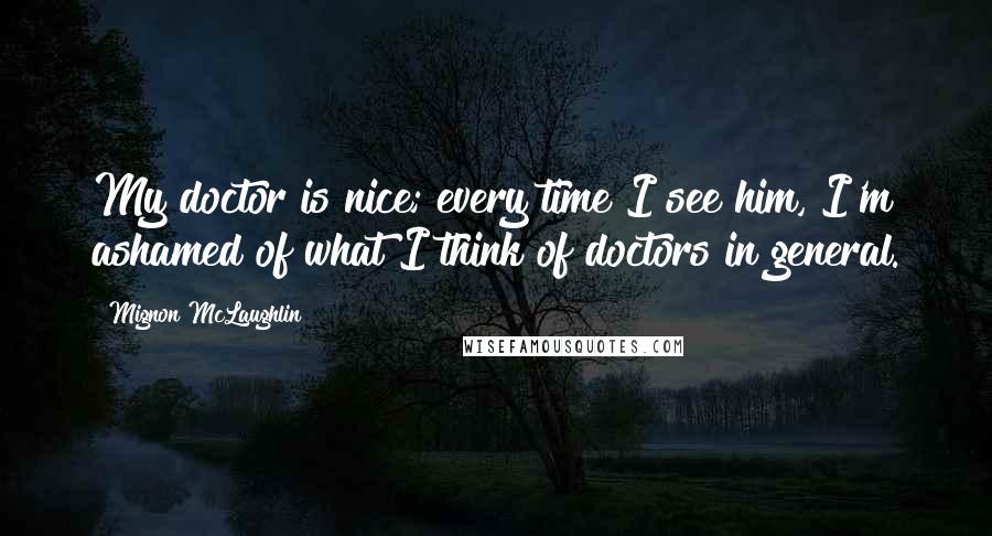 Mignon McLaughlin Quotes: My doctor is nice; every time I see him, I'm ashamed of what I think of doctors in general.