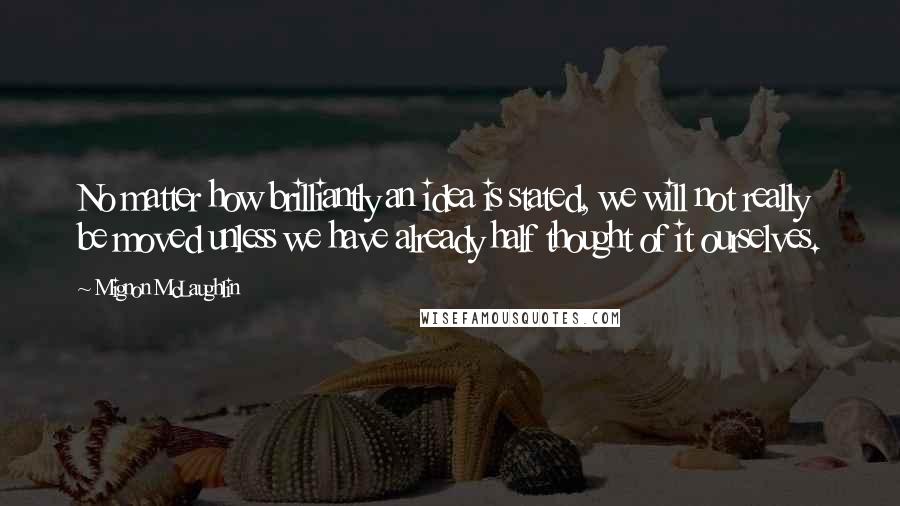 Mignon McLaughlin Quotes: No matter how brilliantly an idea is stated, we will not really be moved unless we have already half thought of it ourselves.