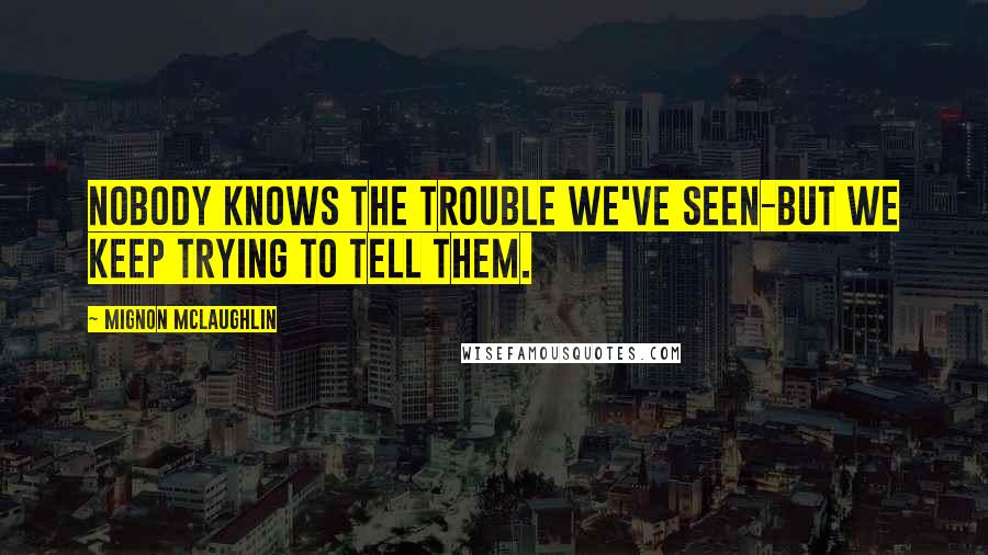 Mignon McLaughlin Quotes: Nobody knows the trouble we've seen-but we keep trying to tell them.