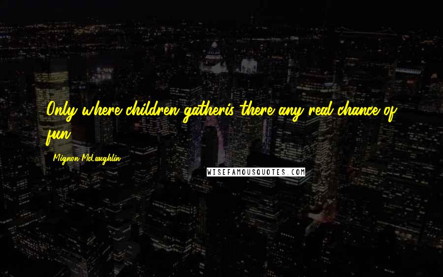 Mignon McLaughlin Quotes: Only where children gatheris there any real chance of fun.