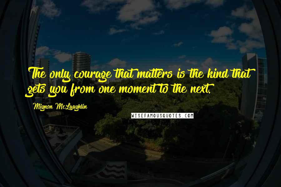 Mignon McLaughlin Quotes: The only courage that matters is the kind that gets you from one moment to the next.
