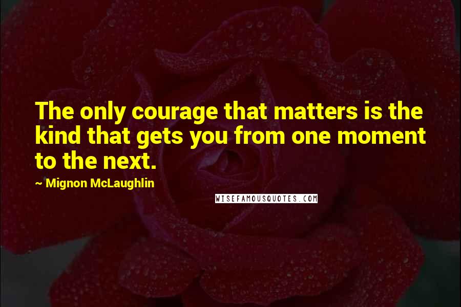 Mignon McLaughlin Quotes: The only courage that matters is the kind that gets you from one moment to the next.