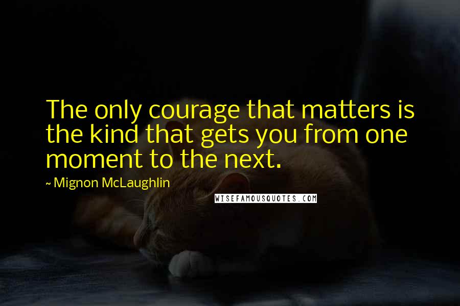 Mignon McLaughlin Quotes: The only courage that matters is the kind that gets you from one moment to the next.