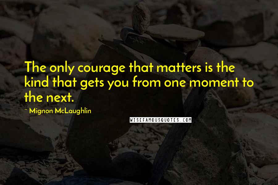 Mignon McLaughlin Quotes: The only courage that matters is the kind that gets you from one moment to the next.