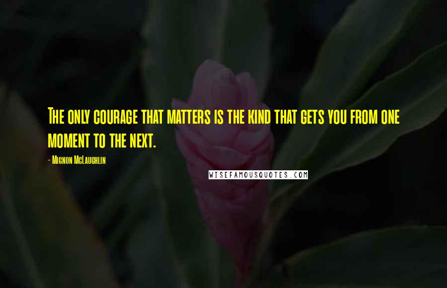 Mignon McLaughlin Quotes: The only courage that matters is the kind that gets you from one moment to the next.