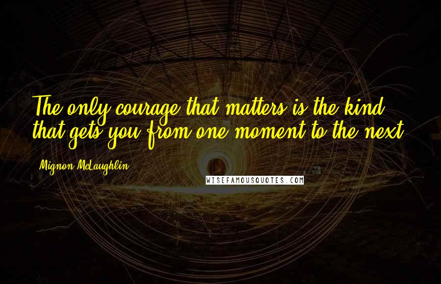 Mignon McLaughlin Quotes: The only courage that matters is the kind that gets you from one moment to the next.