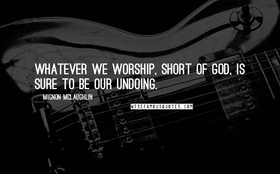 Mignon McLaughlin Quotes: Whatever we worship, short of God, is sure to be our undoing.