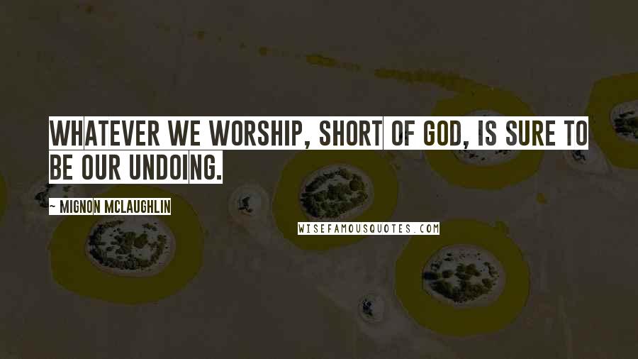 Mignon McLaughlin Quotes: Whatever we worship, short of God, is sure to be our undoing.