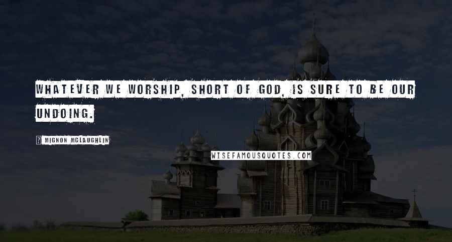 Mignon McLaughlin Quotes: Whatever we worship, short of God, is sure to be our undoing.