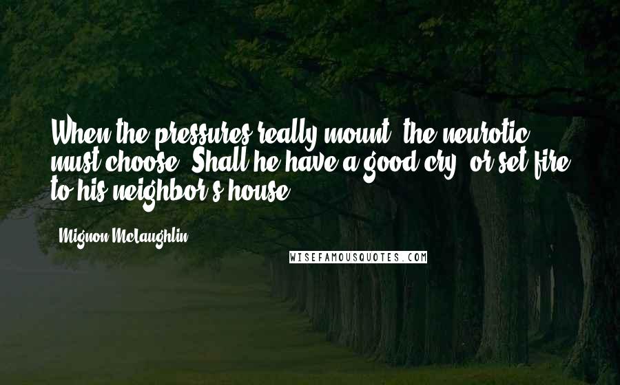 Mignon McLaughlin Quotes: When the pressures really mount, the neurotic must choose: Shall he have a good cry, or set fire to his neighbor's house?