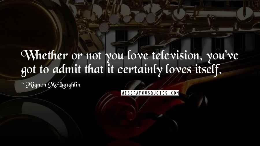 Mignon McLaughlin Quotes: Whether or not you love television, you've got to admit that it certainly loves itself.