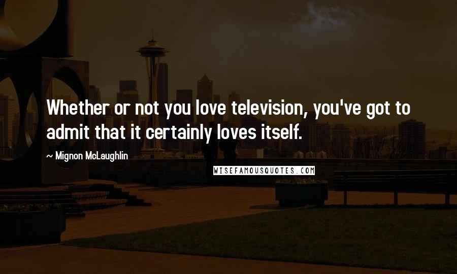 Mignon McLaughlin Quotes: Whether or not you love television, you've got to admit that it certainly loves itself.