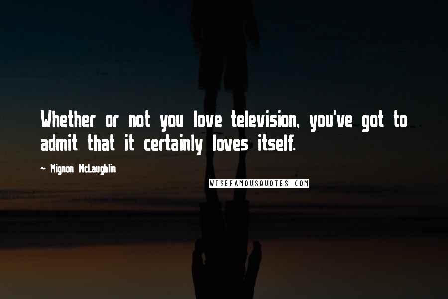 Mignon McLaughlin Quotes: Whether or not you love television, you've got to admit that it certainly loves itself.