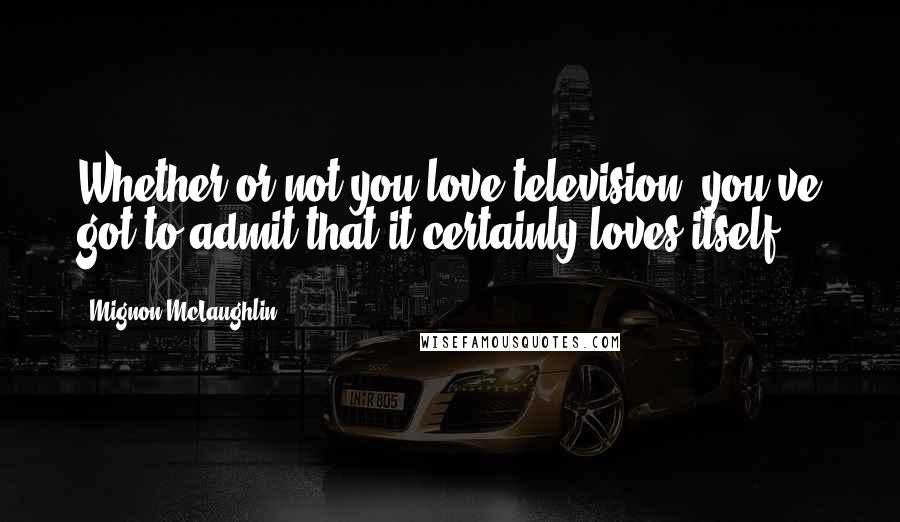 Mignon McLaughlin Quotes: Whether or not you love television, you've got to admit that it certainly loves itself.